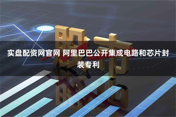 实盘配资网官网 阿里巴巴公开集成电路和芯片封装专利