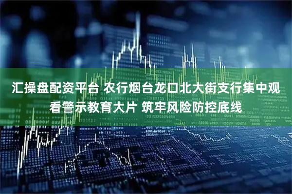 汇操盘配资平台 农行烟台龙口北大街支行集中观看警示教育大片 筑牢风险防控底线