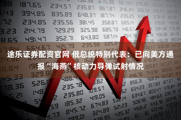 途乐证券配资官网 俄总统特别代表：已向美方通报“海燕”核动力导弹试射情况