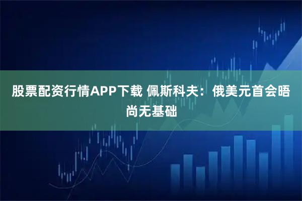 股票配资行情APP下载 佩斯科夫：俄美元首会晤尚无基础