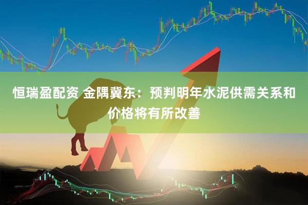 恒瑞盈配资 金隅冀东：预判明年水泥供需关系和价格将有所改善