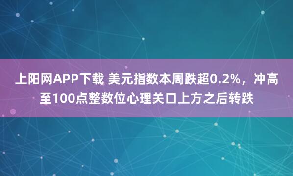 上阳网APP下载 美元指数本周跌超0.2%，冲高至100点整数位心理关口上方之后转跌