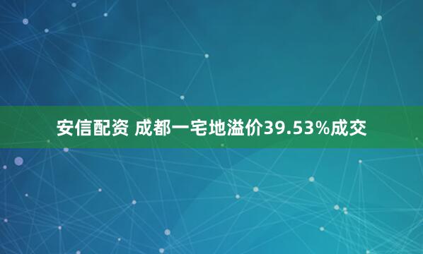 安信配资 成都一宅地溢价39.53%成交