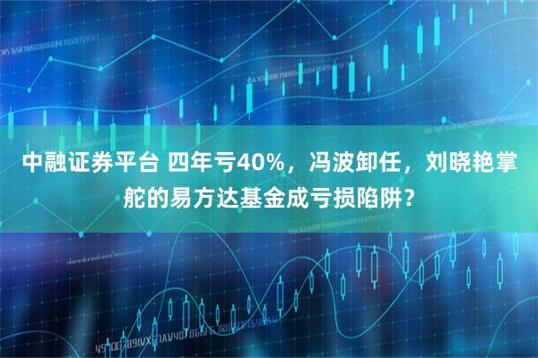 中融证券平台 四年亏40%，冯波卸任，刘晓艳掌舵的易方达基金成亏损陷阱？