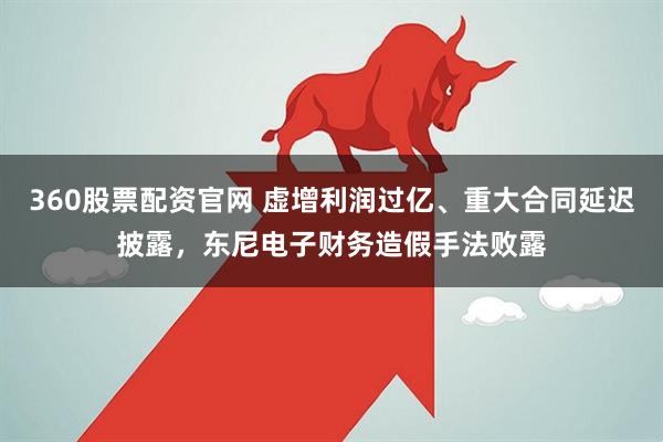 360股票配资官网 虚增利润过亿、重大合同延迟披露，东尼电子财务造假手法败露