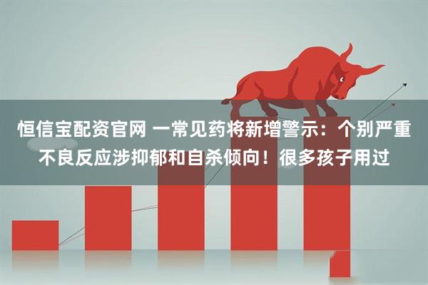恒信宝配资官网 一常见药将新增警示：个别严重不良反应涉抑郁和自杀倾向！很多孩子用过