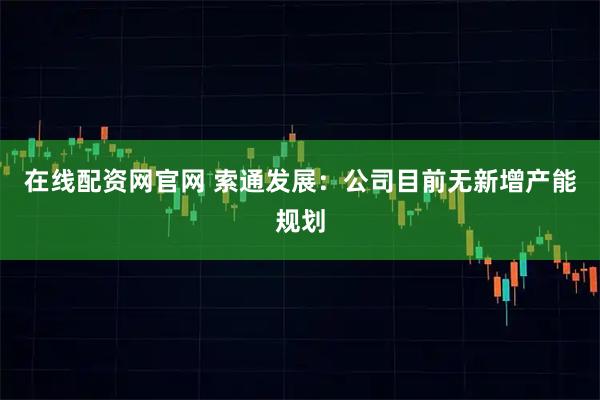 在线配资网官网 索通发展：公司目前无新增产能规划