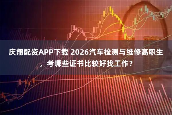 庆翔配资APP下载 2026汽车检测与维修高职生，考哪些证书比较好找工作？