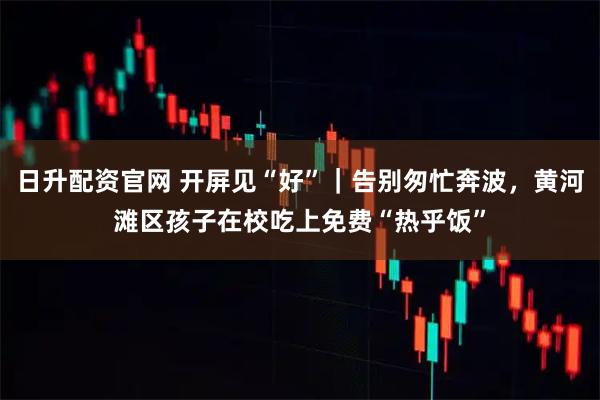 日升配资官网 开屏见“好”｜告别匆忙奔波，黄河滩区孩子在校吃上免费“热乎饭”