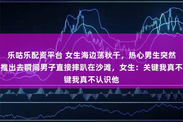 乐咕乐配资平台 女生海边荡秋千，热心男生突然帮忙，推出去瞬间男子直接摔趴在沙滩，女生：关键我真不认识他