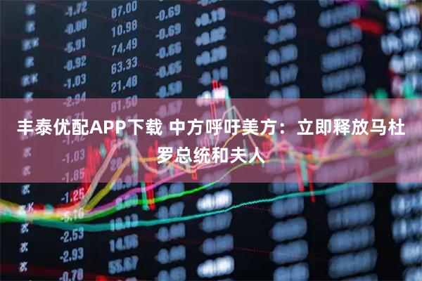 丰泰优配APP下载 中方呼吁美方：立即释放马杜罗总统和夫人