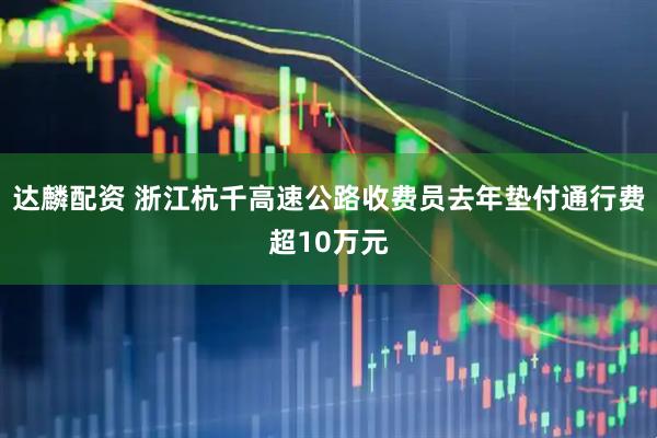 达麟配资 浙江杭千高速公路收费员去年垫付通行费超10万元