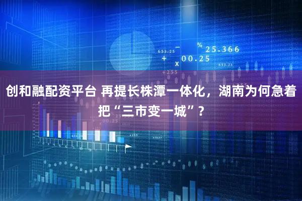 创和融配资平台 再提长株潭一体化，湖南为何急着把“三市变一城”？