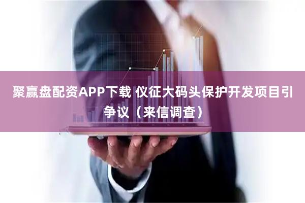 聚赢盘配资APP下载 仪征大码头保护开发项目引争议（来信调查）