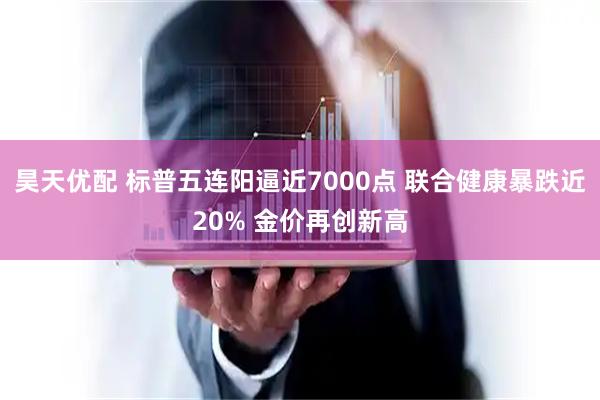 昊天优配 标普五连阳逼近7000点 联合健康暴跌近20% 金价再创新高