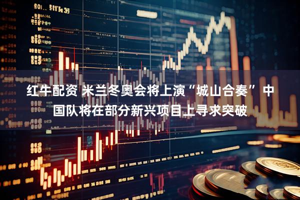 红牛配资 米兰冬奥会将上演“城山合奏” 中国队将在部分新兴项目上寻求突破