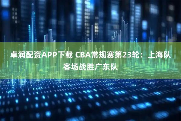 卓润配资APP下载 CBA常规赛第23轮：上海队客场战胜广东队