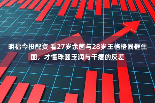 明福今投配资 看27岁余茵与28岁王格格同框生图，才懂珠圆玉润与干瘪的反差