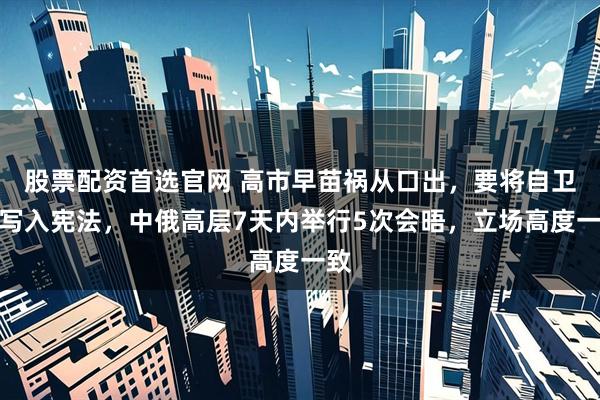 股票配资首选官网 高市早苗祸从口出，要将自卫队写入宪法，中俄高层7天内举行5次会晤，立场高度一致