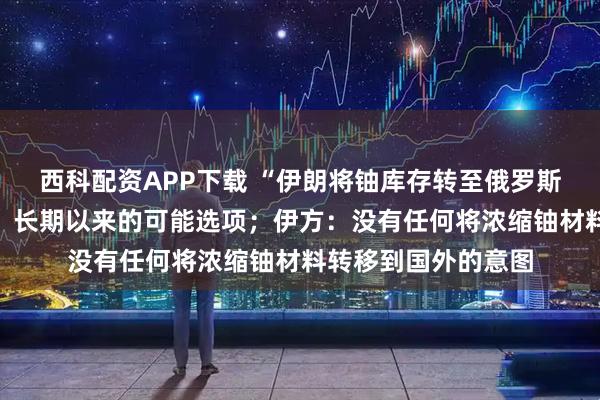 西科配资APP下载 “伊朗将铀库存转至俄罗斯”，克宫首次回应：长期以来的可能选项；伊方：没有任何将浓缩铀材料转移到国外的意图
