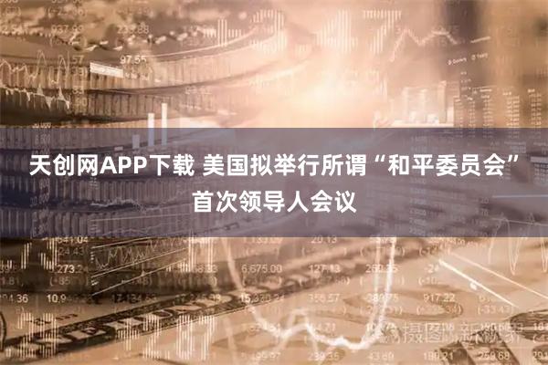 天创网APP下载 美国拟举行所谓“和平委员会”首次领导人会议