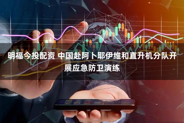 明福今投配资 中国赴阿卜耶伊维和直升机分队开展应急防卫演练