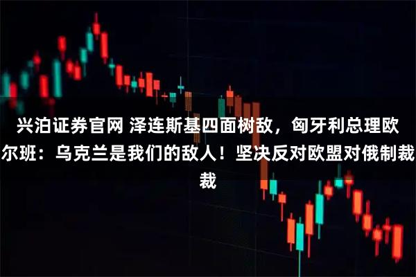 兴泊证券官网 泽连斯基四面树敌，匈牙利总理欧尔班：乌克兰是我们的敌人！坚决反对欧盟对俄制裁