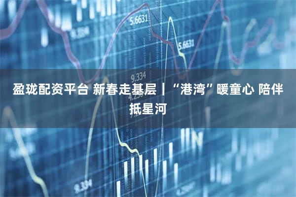 盈珑配资平台 新春走基层｜“港湾”暖童心 陪伴抵星河