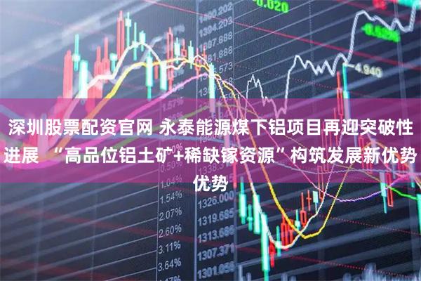 深圳股票配资官网 永泰能源煤下铝项目再迎突破性进展  “高品位铝土矿+稀缺镓资源”构筑发展新优势