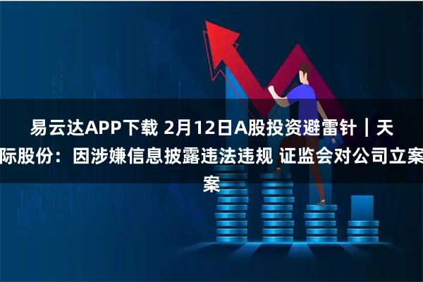 易云达APP下载 2月12日A股投资避雷针︱天际股份：因涉嫌信息披露违法违规 证监会对公司立案