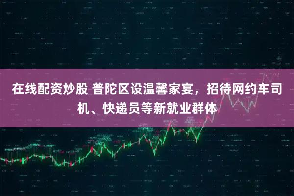 在线配资炒股 普陀区设温馨家宴，招待网约车司机、快递员等新就业群体