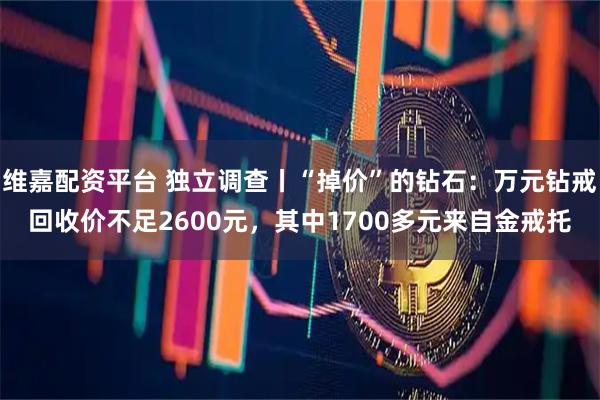 维嘉配资平台 独立调查丨“掉价”的钻石：万元钻戒回收价不足2600元，其中1700多元来自金戒托