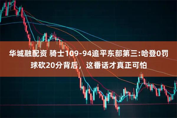 华城融配资 骑士109-94追平东部第三:哈登0罚球砍20分背后，这番话才真正可怕