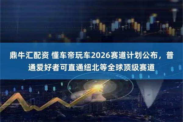 鼎牛汇配资 懂车帝玩车2026赛道计划公布，普通爱好者可直通纽北等全球顶级赛道
