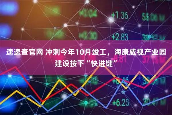 速速查官网 冲刺今年10月竣工，海康威视产业园建设按下“快进键”