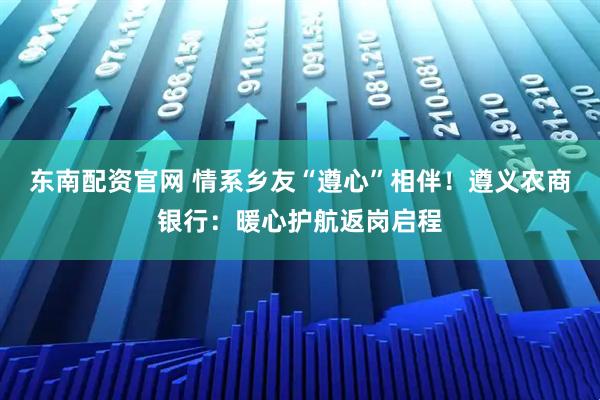 东南配资官网 情系乡友“遵心”相伴！遵义农商银行：暖心护航返岗启程