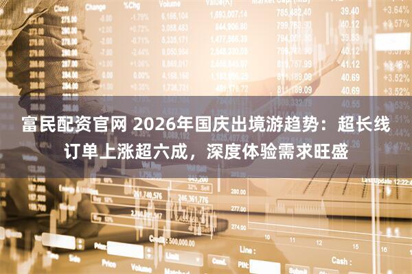 富民配资官网 2026年国庆出境游趋势：超长线订单上涨超六成，深度体验需求旺盛